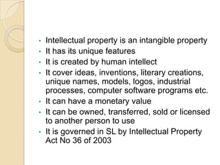 • Intellectual property is an intangible property
• It has its unique features
• It is created by human intellect
• It cover ideas, inventions, literary creations,
unique names, models, logos, industrial
processes, computer software programs etc.
• It can have a monetary value
• It can be owned, transferred, sold or licensed
to another person to use
• It is governed in SL by Intellectual Property
Act No 36 of 2003
 