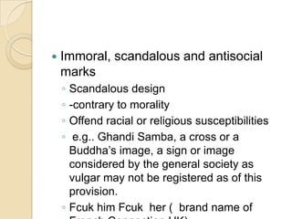  Immoral, scandalous and antisocial
marks
◦ Scandalous design
◦ -contrary to morality
◦ Offend racial or religious susceptibilities
◦ e.g.. Ghandi Samba, a cross or a
Buddha’s image, a sign or image
considered by the general society as
vulgar may not be registered as of this
provision.
◦ Fcuk him Fcuk her ( brand name of
 