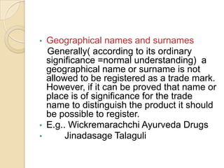 • Geographical names and surnames
Generally( according to its ordinary
significance =normal understanding) a
geographical name or surname is not
allowed to be registered as a trade mark.
However, if it can be proved that name or
place is of significance for the trade
name to distinguish the product it should
be possible to register.
• E.g.. Wickremarachchi Ayurveda Drugs
• Jinadasage Talaguli
 