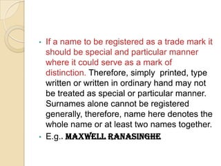 • If a name to be registered as a trade mark it
should be special and particular manner
where it could serve as a mark of
distinction. Therefore, simply printed, type
written or written in ordinary hand may not
be treated as special or particular manner.
Surnames alone cannot be registered
generally, therefore, name here denotes the
whole name or at least two names together.
• E.g.. Maxwell Ranasinghe
 