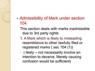  Admissibility of Mark under section
104
This section deals with marks inadmissible
due to 3rd party rights
1. A Mark which is likely to misleading
resemblance to other lawfully filed or
registered marks ( sec 104 (1))
◦ ( likely – not necessarily involve an
intention to deceive. Merely causing
confusion would be sufficient)
 