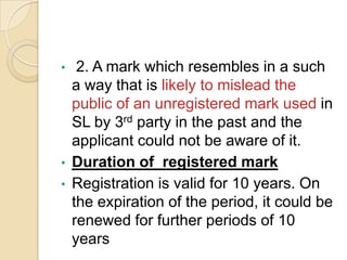 • 2. A mark which resembles in a such
a way that is likely to mislead the
public of an unregistered mark used in
SL by 3rd party in the past and the
applicant could not be aware of it.
• Duration of registered mark
• Registration is valid for 10 years. On
the expiration of the period, it could be
renewed for further periods of 10
years
 