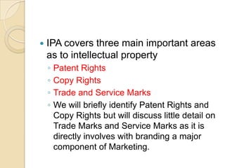  IPA covers three main important areas
as to intellectual property
◦ Patent Rights
◦ Copy Rights
◦ Trade and Service Marks
◦ We will briefly identify Patent Rights and
Copy Rights but will discuss little detail on
Trade Marks and Service Marks as it is
directly involves with branding a major
component of Marketing.
 