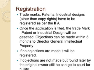 Registration
 Trade marks, Patents, Industrial designs
(other than copy rights) have to be
registered as per the IPA
 Once the application is filed, the trade Mark
, Patent or Industrial Design will be
gazetted. Objections can be made within 3
months to Director General Intellectual
Property
 If no objections are made it will be
registered.
 If objections are not made but found later by
the original owner still he can go to court for
 