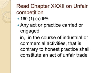 Read Chapter XXXII on Unfair
competition
 160 (1) (a) IPA
 Any act or practice carried or
engaged
in, in the course of industrial or
commercial activities, that is
contrary to honest practice shall
constitute an act of unfair trade
 