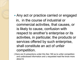 Any act or practice carried or engaged
in, in the course of industrial or
commercial activities, that causes, or
is likely to cause, confusion with
respect to another’s enterprise or its
activities, in particular, the products or
services offered by such enterprise,
shall constitute an act of unfair
competition.
( there are 9 subsections under this Sec 160 as to unfair competition
and undisclosed information and u requested read the know more
about it)
 