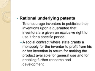 • Rational underlying patents
–To encourage inventors to publicize their
inventions upon a guarantee that
inventors are given an exclusive right to
use it for a specific period.
–A social contract where state grants a
monopoly for the inventor to profit from his
or her invention in return for making the
product available for general use and for
enabling further research and
development
 