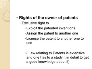  Rights of the owner of patents
◦ Exclusive right to
Exploit the patented inventions
Assign the patent to another one
License the patent to another one to
use
( Law relating to Patents is extensive
and one has to a study it in detail to get
a good knowledge about it)
 