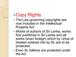 Copy Rights
 The Law governing copyrights are
now included in the Intellectual
Property Act
 Works of authors of Sri Lanka, works
first published in Sri Lanka and all
works (even foreign) which by virtue of
treaties entered into by SL are to be
protected.
 Even SL folklore are protected under
the Act
 