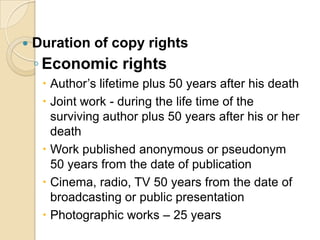  Duration of copy rights
◦ Economic rights
 Author’s lifetime plus 50 years after his death
 Joint work - during the life time of the
surviving author plus 50 years after his or her
death
 Work published anonymous or pseudonym
50 years from the date of publication
 Cinema, radio, TV 50 years from the date of
broadcasting or public presentation
 Photographic works – 25 years
 