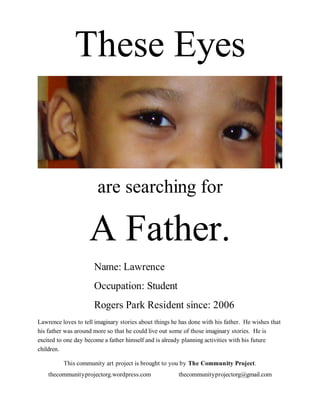 These Eyes


                       are searching for

                    A Father.
                      Name: Lawrence
                      Occupation: Student
                      Rogers Park Resident since: 2006
Lawrence loves to tell imaginary stories about things he has done with his father. He wishes that
his father was around more so that he could live out some of those imaginary stories. He is
excited to one day become a father himself and is already planning activities with his future
children.

          This community art project is brought to you by The Community Project.
    thecommunityprojectorg.wordpress.com                thecommunityprojectorg@gmail.com
 