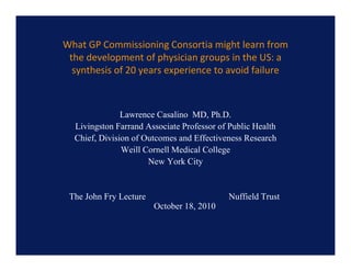 What GP Commissioning Consortia might learn from 
 the development of physician groups in the US: a 
  synthesis of 20 years experience to avoid failure



               Lawrence Casalino MD, Ph.D.
                                      ,
  Livingston Farrand Associate Professor of Public Health
  Chief, Division of Outcomes and Effectiveness Research
               We Co e
               Weill Cornell Medical College
                              ed ca Co ege
                      New York City


 The John Fry Lecture                      Nuffield Trust
                        October 18, 2010
 