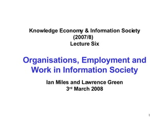 Knowledge Economy & Information Society (2007/8)  Lecture Six Organisations, Employment and Work in Information Society Ian Miles and Lawrence Green 3 rd  March 2008 