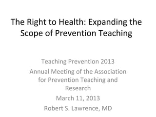 The Right to Health: Expanding the
  Scope of Prevention Teaching

       Teaching Prevention 2013
    Annual Meeting of the Association
      for Prevention Teaching and
               Research
             March 11, 2013
        Robert S. Lawrence, MD
 