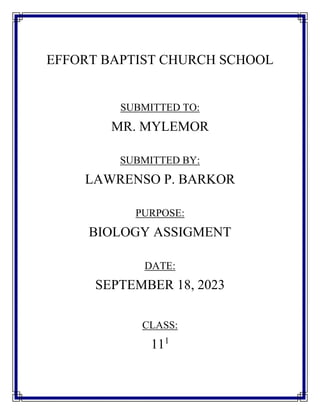 EFFORT BAPTIST CHURCH SCHOOL
SUBMITTED TO:
MR. MYLEMOR
SUBMITTED BY:
LAWRENSO P. BARKOR
PURPOSE:
BIOLOGY ASSIGMENT
DATE:
SEPTEMBER 18, 2023
CLASS:
111
 