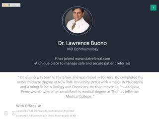 1
Dr. Lawrence Buono
MD Ophthalmology
# has joined www.statreferral.com
-A unique place to manage safe and secure patient referrals
“ Dr. Buono was born in the Bronx and was raised in Yonkers. He completed his
undergraduate degree at New York University (NYU) with a major in Philosophy
and a minor in both Biology and Chemistry. He then moved to Philadelphia,
Pennsylvania where he completed his medical degree at Thomas Jefferson
Medical College. “
With Offices At :
Location#1: 186 Old Town Rd,,Southampton,NY,11968
Location#2: 54 Commerce Dr ,Ste 6 ,Riverhead,NY,11901
 