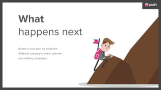 What
happens next
Based on your plan we build new
AdWords campaigns and/or optimise
your existing campaigns.
 