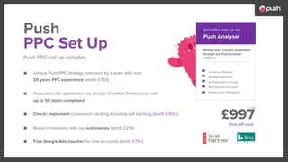 £997
■ Unique Push PPC strategy overseen by a team with over
20 years PPC experience (worth £750)
■ Account build/ optimisation by Google Certified Professional with
up to 50 steps completed
■ Check/ Implement conversion tracking including call tracking (worth £100+)
■ Boost conversions with our exit overlay (worth £291)
■ Free Google Ads voucher for new accounts (worth £75+)
Reduce your cost per acquisition
through our Push analyser
software
Conversion Booster
Wastage Reduction
Ad Performance Testing
New Keyword Discovery
Quality Score Optimsation
PPC Set Up
Push PPC set up includes
Push Push Analyser
Includes set up on
One off cost
+ Vat
 