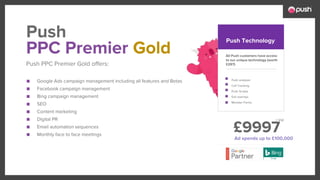 £9997
■ Google Ads campaign management including all features and Betas
■ Facebook campaign management
■ Bing campaign management
■ SEO
■ Content marketing
■ Digital PR
■ Email automation sequences
■ Monthly face to face meetings
All Push customers have access
to our unique technology (worth
£297)
Push analyser
Call Tracking
Push Scripts
Exit overlays
Monster Forms
PPC Premier Gold
Push PPC Premier Gold offers:
Push Push Technology
Ad spends up to £100,000
+ Vat
 