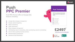 £2497
■ Google Ads campaign management
■ Display network targeting
■ Native advertising
■ Video advertising
■ Bing campaign management
■ Remarketing, search remarketing, video remarketing, dynamic remarketing
■ Face to Face quarterly business reviews
■ Bespoke Report Dashboards
■ Bespoke Script Dashboards
All Push customers have access
to our unique technology (worth
£297)
Push analyser
Call Tracking
Push Scripts
Exit overlays
Monster Forms
PPC Premier
Push PPC Premier offers all Google Ads
features including:
Push Push Technology
Ad spends up to £25,000
+ Vat
 