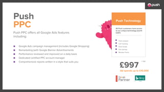 £997
■ Google Ads campaign management (includes Google Shopping)
■ Remarketing (with Google Banner Advertisements
■ Performance reviewed and improved on a daily basis
■ Dedicated certified PPC account manager
■ Comprehensive reports written in a style that suits you
All Push customers have access
to our unique technology (worth
£297)
Push analyser
Call Tracking
Push Scripts
Exit overlays
Monster Forms
PPC
Push PPC offers all Google Ads features
including:
Push Push Technology
Ad spends up to £10,000
+ Vat
 