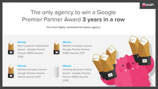 Winner
Best Customer Satisfaction
Award - Google Premier
Partner EMEA Awards
2016
Winner
Mobile Innovation Award -
Google Premier Partner
EMEA Awards 2017
The only agency to win a Google
Premier Partner Award 3 years in a row
Winner
Mobile Innovation Award -
Google Premier Partner
Global Awards 2017
Winner
Growing Business Online
Award - Google Premier
Partner EMEA Awards
2018
The most highly nominated European agency
 