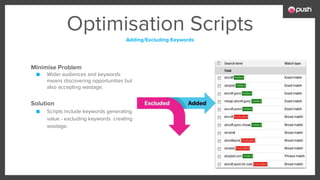 Optimisation Scripts
Adding/Excluding Keywords
Minimise Problem
■ Wider audiences and keywords
means discovering opportunities but
also accepting wastage.
Solution
■ Scripts include keywords generating
value - excluding keywords creating
wastage.
 