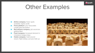 Other Examples
■ Airline company: fewer spots
available, higher profit
■ Forex platform: your favourable
couple gets fluctuation
■ Recruitment company: job vacancies
getting filled
■ Food company: increased demand in
champions league days
■ Hotels company: hotel around
airport, flight delays, put your bids up
 