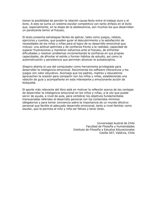 tienen la posibilidad de percibir la relación causa-fecto entre el trabajo duro y el
éxito. A esto se suma un sistema escolar competitivo con tanto énfasis en el éxito
que, especialmente, en la etapa de la adolescencia, son muchos los que desarrollan
un paralizante temor al fracaso.
El texto presenta estrategias fáciles de aplicar, tales como juegos, relatos,
ejercicios y cuentos, que pueden guiar el descubrimiento y la satisfacción de
necesidades de los niños y niñas para el logro de su desarrollo emocional que
incluya: una actitud optimista y de confianza frente a la realidad, capacidad de
superar frustraciones y mantener esfuerzos ante el fracaso, de enfrentar
dificultades y resolver problemas incrementando la confianza en sus propias
capacidades, de afrontar el estrés y formar hábitos de estudio, así como la
automotivación y persistencia que permitan alcanzar la autodisciplina.
Shapiro alienta el uso del computador como herramienta privilegiada para
desarrollar la inteligencia emocional. Recomienda los software interactivos y los
juegos con valor educativo. Aconseja que los padres, madres y educadores
aprovechen la ocasión para compartir con los niños y niñas, estableciendo una
relación de guía y acompañante en esta interesante y emocionante acción de
búsqueda.
El aporte más relevante del libro está en motivar la reflexión acerca de las ventajas
de desarrollar la inteligencia emocional en los niños y niñas, a la vez que puede
servir de ayuda, a nivel de aula, para vertebrar los objetivos fundamentales
transversales referidos al desarrollo personal con los contenidos mínimos
obligatorios y para tomar conciencia sobre la importancia de un mundo afectivo
personal que facilite el adecuado desarrollo emocional, tanto a nivel familiar como
escolar, que le permita al niño y niña ser felices y tener éxito.

Universidad Austral de Chile
Facultad de Filosofía y Humanidades
Instituto de Filosofía y Estudios Educacionales
Casilla 567, Valdivia, Chile

 