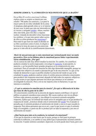 JOSEPH LEDOUX: "LA EMOCIÓN ES MÁS POTENTE QUE LA RAZÓN"
En su libro El cerebro emocional, LeDoux
explica cómo se originó su interés por este
estudio: ?Mi padre era carnicero, y yo pasé la
mayor parte de mi niñez alrededor de la carne.
A temprana edad aprendí cómo se ve el interior
de una vaca; la parte que más me interesaba era
el viscoso y arrugado cerebro. Ahora, muchos
años más tarde, paso mis días -y algunas
noches- tratando de descubrir cómo funcionan
los cerebros; y lo que más quiero saber acerca
de ellos es cómo producen las emociones?.
Pero todo lo que tiene de osado al abordar en
su libro cuestiones como el amor, la alegría o
la tristeza lo tiene de cauto en esta entrevista
para no ir más allá de lo científicamente demostrado.

-Decir de una persona que es más emocional que racional puede tener un matiz
peyorativo. Pero en los últimos años lo emocional parece haber experimentado
cierta rehabilitación. ¿Por qué?
-En la ciencia ha sido muy difícil estudiar la emoción. En cambio, los científicos
pudieron estudiar la razón empezando a investigar la memoria, la percepción, la
atención, y así fue posible hacer grandes progresos en la comprensión de estas
cuestiones. Pero el concepto de emoción ha sido algo demasiado intangible, porque no
hay nada más subjetivo en cuanto a percepción que la de una emoción. Lo que yo he
tratado de demostrar es que es posible estudiar la emoción del modo en que se ha
estudiado la razón; podemos analizar cómo el cerebro procesa estímulos emocionales
para producir una respuesta emocional, dejando de lado todos los aspectos subjetivos.
Lo que ocurre es que algunas personas nos dicen que entonces ya no estamos
investigando la emoción. Pero a mí no me importa cómo la llamemos; lo que me
interesa es estudiarla.
-¿Y qué es entonces la emoción para la ciencia? ¿En qué se diferencia de la idea
que tiene de ella la gente de la calle?
-El conocimiento científico de la emoción de alguna manera contribuye a lo que el
público en general considera como emoción. Me cuesta explicar esto sin un dibujo.
LeDoux coge entonces un papel y, tras dibujar la secuencia estímulo-amígdalarespuesta, explica que ?el estímulo de miedo activa la amígdala que es la que produce la
respuesta de miedo. ¿Entonces dónde está el sentimiento del miedo? En el pasado se
pensaba que el estímulo producía el sentimiento de miedo y esto es lo que causaba la
respuesta. Pero ahora pensamos que no es así, y que lo que ocurre es que el estímulo
llega a la amígdala y a partir de ahí se produce por un lado la respuesta y por otro el
sentimiento de miedo?.
-¿Qué faceta pesa más en la conducta, la racional o la emocional?
-Creo que la emoción es más fuerte que la razón, porque es fácil para la primera
controlar la reflexión, y en cambio es muy difícil que el pensamiento racional controle
la emoción. Cuando sentimos ansiedad o depresión, la razón puede decir basta, pero casi

 