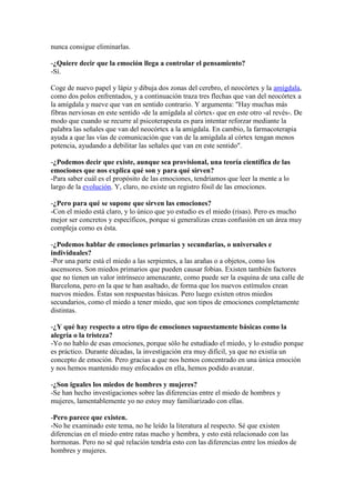 nunca consigue eliminarlas.
-¿Quiere decir que la emoción llega a controlar el pensamiento?
-Sí.
Coge de nuevo papel y lápiz y dibuja dos zonas del cerebro, el neocórtex y la amígdala,
como dos polos enfrentados, y a continuación traza tres flechas que van del neocórtex a
la amígdala y nueve que van en sentido contrario. Y argumenta: "Hay muchas más
fibras nerviosas en este sentido -de la amígdala al córtex- que en este otro -al revés-. De
modo que cuando se recurre al psicoterapeuta es para intentar reforzar mediante la
palabra las señales que van del neocórtex a la amígdala. En cambio, la farmacoterapia
ayuda a que las vías de comunicación que van de la amígdala al córtex tengan menos
potencia, ayudando a debilitar las señales que van en este sentido".
-¿Podemos decir que existe, aunque sea provisional, una teoría científica de las
emociones que nos explica qué son y para qué sirven?
-Para saber cuál es el propósito de las emociones, tendríamos que leer la mente a lo
largo de la evolución. Y, claro, no existe un registro fósil de las emociones.
-¿Pero para qué se supone que sirven las emociones?
-Con el miedo está claro, y lo único que yo estudio es el miedo (risas). Pero es mucho
mejor ser concretos y específicos, porque si generalizas creas confusión en un área muy
compleja como es ésta.
-¿Podemos hablar de emociones primarias y secundarias, o universales e
individuales?
-Por una parte está el miedo a las serpientes, a las arañas o a objetos, como los
ascensores. Son miedos primarios que pueden causar fobias. Existen también factores
que no tienen un valor intrínseco amenazante, como puede ser la esquina de una calle de
Barcelona, pero en la que te han asaltado, de forma que los nuevos estímulos crean
nuevos miedos. Éstas son respuestas básicas. Pero luego existen otros miedos
secundarios, como el miedo a tener miedo, que son tipos de emociones completamente
distintas.
-¿Y qué hay respecto a otro tipo de emociones supuestamente básicas como la
alegría o la tristeza?
-Yo no hablo de esas emociones, porque sólo he estudiado el miedo, y lo estudio porque
es práctico. Durante décadas, la investigación era muy difícil, ya que no existía un
concepto de emoción. Pero gracias a que nos hemos concentrado en una única emoción
y nos hemos mantenido muy enfocados en ella, hemos podido avanzar.
-¿Son iguales los miedos de hombres y mujeres?
-Se han hecho investigaciones sobre las diferencias entre el miedo de hombres y
mujeres, lamentablemente yo no estoy muy familiarizado con ellas.
-Pero parece que existen.
-No he examinado este tema, no he leído la literatura al respecto. Sé que existen
diferencias en el miedo entre ratas macho y hembra, y esto está relacionado con las
hormonas. Pero no sé qué relación tendría esto con las diferencias entre los miedos de
hombres y mujeres.

 