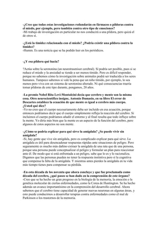 -¿Cree que todas estas investigaciones redundarán en fármacos o píldoras contra
el miedo, por ejemplo, pero también contra otro tipo de emociones?
-Mi trabajo de investigación en particular no nos conducirá a una píldora, pero quizá el
de otros sí.
-¿Está la timidez relacionada con el miedo? ¿Podría existir una píldora contra la
timidez?
-Humm. Es una noticia que se ha podido leer en los periódicos.

-¿Y esa píldora qué hacía?
?Actúa sobre la serotonina (un neurotrasmisor cerebral). Sí podría ser posible, pues si se
reduce el miedo y la ansiedad se tiende a ser menos tímido. Pero es difícil responder,
porque no sabemos cómo la investigación sobre animales podrá ser traducida a los seres
humanos. Tampoco sabemos si vale la pena que un niño tímido, por ejemplo, lo sea
menos pero viva con un sistema de serotonina alterado. Ni qué consecuencias traería
tomar píldoras de este tipo durante, pongamos, 20 años.
-La premio Nobel Rita Levi-Montalcini decía que cerebro y mente son la misma
cosa. Otro neurocientífico insigne, Antonio Damasio, en su libro El error de
Descartes establece la ecuación de que mente es igual a cerebro más cuerpo.
¿Usted qué dice?
-Yo no creo que el cuerpo necesariamente deba ser incluido en esa ecuación, porque
entonces podríamos decir que el cuerpo simplemente refleja la reacción del cerebro. Si
incluimos el cuerpo podríamos añadir el entorno y al final resulta que todo influye sobre
la mente. Yo diría más bien que la mente es un aspecto de la función del cerebro, pero
algunos de estos aspectos no son mente.
-¿Cómo se podría explicar para qué sirve la amígdala? ¿Se puede vivir sin
amígdala?
-Sí, hay gente que vive sin amígdala, pero es complicado explicar para qué sirve. La
amígdala es útil para desencadenar respuestas rápidas ante situaciones de peligro. Pero
seguramente es mucho más dañino extraer la amígdala de una rata que de una persona,
porque una persona puede conceptualizar el peligro y formular un plan para reaccionar
ante él. De modo que si está enfrentada a un peligro, sabe que lo es y lo racionaliza.
Digamos que las personas pueden no tener la respuesta instintiva pero sí la cognitiva
que compensa la falta de la amígdala. Y mientras antes pierdes la amígdala en tu vida
más tiempo tienes para compensar su pérdida.
-En esta década de los noventa que ahora concluye y que fue proclamada como
década del cerebro, ¿qué pasos se han dado en la comprensión de este órgano?
-Creo que se ha hecho un gran progreso en la biología de la memoria, la emoción o la
genética molecular de ciertas enfermedades, como la Corea de Huntington. Se ha hecho
además un avance importantísimo en la comprensión del desarrollo cerebral. Ahora
sabemos que el cerebro tiene capacidad de generar nuevas neuronas en algunas áreas, y
esto puede conducirnos a desarrollar terapias contra enfermedades como el mal de
Parkinson o los trastornos de la memoria.

 