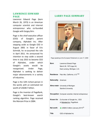 LAWRENCE EDWARD
PAGE
Lawrence Edward Page (born
March 26, 1973) is an American
computer scientist and Internet
entrepreneur who co-founded
Google with Sergey Brin.
Page is the chief executive officer
(CEO) of Google's parent
company, Alphabet Inc. After
stepping aside as Google CEO in
August 2001 in favor of Eric
Schmidt, he re-assumed the role
in April 2011. He announced his
intention to step aside a second
time in July 2015 to become CEO
of Alphabet, under which
Google's assets would be
reorganized. Under Page,
Alphabet is seeking to deliver
major advancements in a variety
of industries.
Page is the 12th richest person in
the world, with an estimated net
worth of US$40.7 billion.
Page is the inventor of PageRank,
Google's best-known search
ranking algorithm. Page received
the Marconi Prize in 2004.
LARRY PAGE-SUMMARY
Page speaking at the European Parliament on June 17, 2009
Born Lawrence Edward Page
March 26, 1973 (age 44)
East Lansing, Michigan, U.S.
Residence Palo Alto, California, U.S.
[1][2]
Nationality American
Alma mater University of Michigan
Stanford University
Occupation Computer scientist, Internet entrepreneur
Known for Co-founder of Google Inc., CEO
of Alphabet Inc, PageRank
Net worth US$49.3 billion (January 2017)
[3]
Title CEO of Alphabet Inc
 