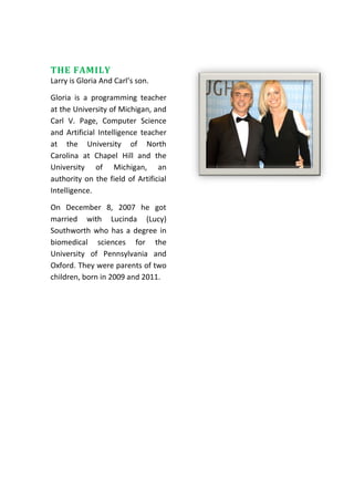 THE FAMILY
Larry is Gloria And Carl’s son.
Gloria is a programming teacher
at the University of Michigan, and
Carl V. Page, Computer Science
and Artificial Intelligence teacher
at the University of North
Carolina at Chapel Hill and the
University of Michigan, an
authority on the field of Artificial
Intelligence.
On December 8, 2007 he got
married with Lucinda (Lucy)
Southworth who has a degree in
biomedical sciences for the
University of Pennsylvania and
Oxford. They were parents of two
children, born in 2009 and 2011.
 