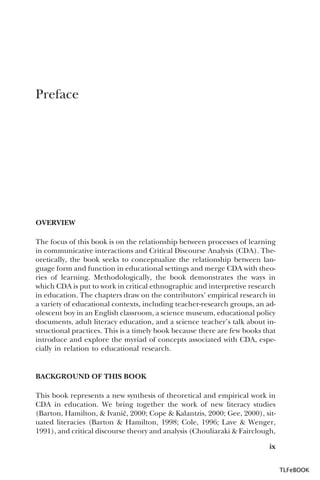 Preface

OVERVIEW
The focus of this book is on the relationship between processes of learning
in communicative interactions and Critical Discourse Analysis (CDA). Theoretically, the book seeks to conceptualize the relationship between language form and function in educational settings and merge CDA with theories of learning. Methodologically, the book demonstrates the ways in
which CDA is put to work in critical ethnographic and interpretive research
in education. The chapters draw on the contributors’ empirical research in
a variety of educational contexts, including teacher-research groups, an adolescent boy in an English classroom, a science museum, educational policy
documents, adult literacy education, and a science teacher’s talk about instructional practices. This is a timely book because there are few books that
introduce and explore the myriad of concepts associated with CDA, especially in relation to educational research.

BACKGROUND OF THIS BOOK
This book represents a new synthesis of theoretical and empirical work in
CDA in education. We bring together the work of new literacy studies
(Barton, Hamilton, & Ivani…, 2000; Cope & Kalantzis, 2000; Gee, 2000), situated literacies (Barton & Hamilton, 1998; Cole, 1996; Lave & Wenger,
1991), and critical discourse theory and analysis (Chouliaraki & Fairclough,
ix
TLFeBOOK

 