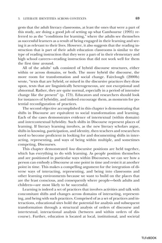 3.

LITERATE IDENTITIES ACROSS CONTEXTS

69

gests that the adult literacy classrooms, at least the ones that were a part of
this study, are doing a good job of setting up what Cambourne (1995) referred to as the “conditions for learning,” where the adults see themselves
as successful learners as a result of being engaged in their learning and seeing it as relevant to their lives. However, it also suggests that the reading instruction that is part of their adult education classrooms is similar to the
type of reading instruction that they were a part of in their elementary and
high school careers—reading instruction that did not work well for them
the first time around.
All of the adults’ talk consisted of hybrid discourse structures, either
within or across domains, or both. The more hybrid the discourse, the
more room for transformation and social change. Fairclough (2000b)
wrote, “texts that are hybrid, or mixed in the discursive practices they draw
upon, texts that are linguistically heterogeneous, are not exceptional and
abnormal. Rather, they are quite normal, especially in a period of intensive
change like the present” (p. 173). Educators and researchers should look
for instances of hybridity, and indeed encourage them, as moments for potential reconfiguration of practices.
The second objective accomplished in this chapter is demonstrating that
shifts in Discourse are equivalent to social transformation and learning.
Each of the cases demonstrates evidence of intertextual (within domain)
and intercontextual hybridity. Such shifts in Discourse represent places of
learning. If literacy learning involves, as the new literacy scholars argue,
shifts in knowing, participation, and identity, then teachers and researchers
need to become proficient in looking for and documenting shifts in interacting, representing, and ways of being within multiple, and sometimes
competing, Discourses.
This chapter demonstrated how discursive positions are held together,
which has everything to do with learning. As people position themselves
and are positioned in particular ways within Discourses, we can see how a
person can embody a Discourse at one point in time and resist it at another
point in time. This makes a compelling argument for the integration of diverse ways of interacting, representing, and being into classrooms and
other learning environments because we want to build on the places that
are the least conscious, and consequently where people—both adults and
children—are most likely to be successful.
Learning is indeed a set of practices that involves activities and talk with
concomitant shifts and changes across domains of interacting, representing, and being with such practices. Comprised of as a set of practices and interactions, educational sites hold the potential for analysis and subsequent
transformation through a structural analysis of orders of discourse and
intertextual, interactional analysis (between and within orders of discourse). Further, education is located at local, institutional, and societal

TLFeBOOK

 