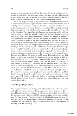 70

ROGERS

modes of practice, and thus offers the potential for a multilayered approach to analysis. In the sense that literacy learning includes shifts in ways
of interacting with texts, ways of representing and ways of being, the combined theories and methods of Gee and Fairclough make sense.
One of the major findings of this research that is of immediate concern
to literacy researchers and practitioners is the distinction between conflict
and alignment of Discourses. I demonstrated in Natasha’s case that she valued education across all three domains of practice. The puzzling matter is
that she continued to think about themselves as literate differently in each
of the domains. This is problematic because she demonstrated a high degree of alignment with the schools (indeed she has come back to school to
pursue her GED), and yet she does not see herself as competent and proficient within that institution. Further, she tended to reiterate the dominant
values that were attached to the institution of school through reading. She
saw reading as memorizing words, concentrating, work, and an individual
endeavor. Thus, there was a high degree of alignment among her understandings of what literacy was, who and what it was for, and if she was capable of being literate in this domain. Traditionally, we do not speak of alignment between individuals and institutions, especially for those who are
trying to gain access to mainstream codes of power as problematic. It is conflict that is cited in the literature as problematic. The adults do not see their
literacy as mattering, especially the literacies that are the closest to their primary identities (e.g., church, home, community literacies). This makes the
alignment between schooled literacy easier for the adults because it is the
only literacy that matters. This allows for the school’s “mark,” as Natasha
put it, to be believable by the adults for themselves and, as we saw from the
adults oral histories, for their children as well. The adults do not see the
contradictions embedded across the domains. A practical implication of
this research is pointing out the places where what the adults say and how
they think about themselves as literate do not match across domains. This is
where the work of the new literacy studies is important to bring out-ofschool literacies into school to increase the recognition work of marginalized literacies.
Methodological Implications
This chapter attended to learning, critical discourse, and identities across
and within various contexts. In doing so, as in the other chapters in this volume, I kept the common critiques of CDA in the back of my mind. Two of
the most common critiques of CDA are: (a) reading power and ideology
onto the data instead of letting ideological relationships emerge from the
data, and (b) an imbalance between linguistic analysis and context. In this
collection, we have added a third critique—that is, the lack of attention to
learning by CDA (see chap. 11).

TLFeBOOK

 