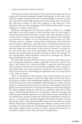 3.

LITERATE IDENTITIES ACROSS CONTEXTS

71

CDA is often critiqued for being too heavy handed in its approach to language and to decontextualizing examples of language. In this study, I have
used the combined frameworks of Gee and Fairclough to present a systematic study of the relationship among ways of interacting, ways of representing, and ways of being. As all of the chapters in this book do, I have
attended to the structure of language. I have followed Fairclough’s conceptualization of orders of discourse.
Balancing ethnographic and discourse analytic contexts is a struggle
with which each of the authors in this book have dealt. In this chapter, I
moved back and forth between the context of the three domains in the interview and the contexts of my ethnographic observations in the adult literacy classrooms to validate (or not) the patterns I was seeing in my CDA.
Viewing context as a balance among local, institutional, and societal domains and genre, Discourse, and style may be a useful framework for literacy researchers. This study has focused on the context of genre, discourse,
and style within the local context of the interview. However, as noted earlier, the stories that each of the participants told are structured by and
structure the institutional and societal contexts in which they emerge. Future ethnographic studies should be conducted to investigate the relationships documented in this research.
Presently, SFL, the basis of CDA, is used as a resource rather than as a system of meaning making for analysis, especially in American contexts (see
chap. 1, this volume, for a discussion of SFL). I argue the need for continued attention to social theory, an articulation of flexible system, and the relationship within and across systems is essential for the study of literacy.
Such a framework has methodological implications that are of importance
to the study of literacy.
There are limitations in this research. First, I have provided the case of
Natasha not as representative of all of the adults I have interviewed, but for
the purpose of theory and methodology building. The domains I evoked in
the interviews may be read as artificially contrived domains. I realize the limitations in evoking discursive contexts to study the relationships between linguistic resources and identities. The primary limitation is that I am relying on
the adults explicitly telling me what they are proficient with and in which
context. Part of being proficient, Gee would argue, is that the strategies and
skills associated with the proficiency are largely subconscious, and people are
not readily aware of them. Despite the limitations embedded in using interviews as a methodology, important linguistic distinctions between contexts
did emerge. Future research should follow these interviews with more across
domain observations and follow-up interviews (Rogers, under review). In the
meantime, the theoretical and methodological resources demonstrated in
this chapter might provide a resource for other educational researchers interested in semiotic tools, CDA, and social transformation.

TLFeBOOK

 