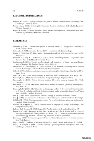 72

ROGERS

RECOMMENDED READINGS
Morgan, M. (2002). Language, discourse, and power in African American culture. Cambridge, MA:
Cambridge University Press.
Pennycook, A. (2001). Critical applied linguistics. A critical introduction. Mahwah, NJ: Lawrence
Erlbaum Associates.
Rogers, R. (2003). A Critical Discourse Analysis of family literacy practices: Power in and out of print.
Mahwah, NJ: Lawrence Erlbaum Associates.

REFERENCES
Anderson, J. (1988). The education of blacks in the south, 1860–1935. Chapel Hill: University of
North Carolina Press.
Antaki, C., & Widdicombe, S. (Eds.). (1998). Identities in talk. London: Sage.
Bower, C. (2001, June 27). Black leaders decry gap in academic achievement. St. Louis Post Dispatch, p. C1.
Bucholtz, M., Liang, A. C., & Sutton, L. (Eds.). (1999). Reinventing identities. The gendered self in
discourse. New York: Oxford University Press.
Cambourne, B. (1995). Toward an educationally relevant theory of literacy learning. Twenty
years of inquiry. The Reading Teacher, 49(3), 182–190.
Chouliaraki, L., & Fairclough, N. (1999). Discourse in late modernity: Rethinking critical discourse
analysis. Edinburgh, Scotland: Edinburgh University Press.
Cole, M. (1996). Cultural psychology: A once and future discipline. Cambridge, MA: Harvard University Press.
Costa, M. (1988). Adult literacy/illiteracy in the United States. Santa Barbara, CA: ABC-CLIO.
Fairclough, N. (1992). Discourse and social change. Cambridge, England: Polity.
Fairclough, N. (1995). Critical discourse analysis. The critical study of language. New York:
Longman.
Fairclough, N. (2000a). Discourse, social theory and social research. Journal of Sociolinguistics,
4(2), 163–195.
Fairclough, N. (2000b). Multiliteracies and language. Orders of discourse and intertextuality.
In B. Cope & M. Kalantzis (Eds.), Multiliteracies: Literacy learning and the design of social futures
(pp. 162–181). London: Routledge.
Gee, J. (1996). Social linguistics and literacies: Ideology in discourses. London: Falmer.
Gee, J. (1999). An introduction to discourse analysis: Theory and method. New York: Routledge.
Halliday, M. (1978). Language as social semiotic: The social interpretation of language and meaning.
London: Edward Arnold.
Holland, D., & Quinn, N. (1987). Cultural models in language and thought. Cambridge: Cambridge University Press.
Jackson, R., & Denson, H. (2001, August 23). A call to action. St. Louis Post Dispatch, p. C3.
Jonassen, D. (2000). Revisiting activity theory as a framework for designing student centered
learning environments. In D. Jonassen & S. Land (Eds.), Theoretical foundations of learning
environments (pp. 89–122). Mahwah, NJ: Lawrence Erlbaum Associates.
Lareau, A. (1989). Home advantage. Social class and parental intervention in elementary education.
New York: Falmer.
Lave, J. (1996). Teaching, as learning, in practice. Mind, Culture, and Activity, 3, 149–164.
Lave, J., & Wenger, E. (1991). Situated learning: Legitimate peripheral participation. New York:
Cambridge University Press.

TLFeBOOK

 