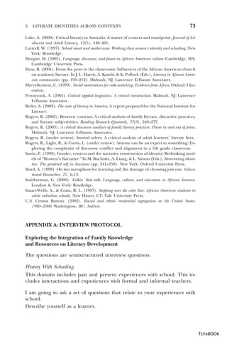 3.

LITERATE IDENTITIES ACROSS CONTEXTS

73

Luke, A. (2000). Critical literacy in Australia: A matter of context and standpoint. Journal of Adolescent and Adult Literacy, 43(5), 448–461.
Luttrell, W. (1997). School smart and mother-wise: Working class women’s identity and schooling. New
York: Routledge.
Morgan, M. (2002). Language, discourse, and power in African American culture. Cambridge, MA:
Cambridge University Press.
Moss, B. (2001). From the pews to the classrooms: Influences of the African American church
on academic literacy. In J. L. Harris, A. Kamhi, & K. Pollock (Eds.), Literacy in African American communities (pp. 195–212). Mahwah, NJ: Lawrence Erlbaum Associates.
Myers-Scotton, C. (1993). Social motivations for code-switching: Evidence from Africa. Oxford: Clarendon.
Pennycook, A. (2001). Critical applied linguistics. A critical introduction. Mahwah, NJ: Lawrence
Erlbaum Associates.
Reder, S. (2002). The state of literacy in America. A report prepared for the National Institute for
Literacy.
Rogers, R. (2002). Between contexts: A critical analysis of family literacy, discursive practices,
and literate subjectivities. Reading Research Quarterly, 37(3), 248–277.
Rogers, R. (2003). A critical discourse analysis of family literacy practices: Power in and out of print.
Mahwah, NJ: Lawrence Erlbaum Associates.
Rogers, R. (under review). Storied selves: A critical analysis of adult learners’ literate lives.
Rogers, R., Light, R., & Curtis, L. (under review). Anyone can be an expert in something: Exploring the complexity of discourse conflict and alignment in a 5th grade classroom.
Sawin, P. (1999). Gender, context and the narrative construction of identity: Rethinking models of “Women’s Narrative.” In M. Bucholtz, A. Liang, & L. Sutton (Eds.), Reinventing identities: The gendered self in discourse (pp. 241–258). New York: Oxford University Press.
Sfard, A. (1998). On two metaphors for learning and the damage of choosing just one. Educational Researcher, 27, 4–13.
Smitherman, G. (2000). Talkin’ that talk: Language, culture, and education in African America.
London & New York: Routledge.
Stuart-Wells, A., & Crain, R. L. (1997). Stepping over the color line: African American students in
white suburban schools. New Haven, CT: Yale University Press.
U.S. Census Bureau. (2002). Racial and ethnic residential segregation in the United States:
1980–2000. Washington, DC: Author.

APPENDIX A: INTERVIEW PROTOCOL
Exploring the Integration of Family Knowledge
and Resources on Literacy Development
The questions are semistructured interview questions.
History With Schooling
This domain includes past and present experiences with school. This includes interactions and experiences with formal and informal teachers.
I am going to ask a set of questions that relate to your experiences with
school.
Describe yourself as a learner.

TLFeBOOK

 