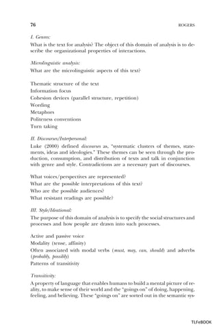 76

ROGERS

I. Genres:
What is the text for analysis? The object of this domain of analysis is to describe the organizational properties of interactions.
Microlinguistic analysis:
What are the microlinguistic aspects of this text?
Thematic structure of the text
Information focus
Cohesion devices (parallel structure, repetition)
Wording
Metaphors
Politeness conventions
Turn taking
II. Discourses/Interpersonal:
Luke (2000) defined discourses as, “systematic clusters of themes, statements, ideas and ideologies.” These themes can be seen through the production, consumption, and distribution of texts and talk in conjunction
with genre and style. Contradictions are a necessary part of discourses.
What voices/perspectives are represented?
What are the possible interpretations of this text?
Who are the possible audiences?
What resistant readings are possible?
III. Style/Ideational:
The purpose of this domain of analysis is to specify the social structures and
processes and how people are drawn into such processes.
Active and passive voice
Modality (tense, affinity)
Often associated with modal verbs (must, may, can, should) and adverbs
(probably, possibly)
Patterns of transitivity
Transitivity:
A property of language that enables humans to build a mental picture of reality, to make sense of their world and the “goings on” of doing, happening,
feeling, and believing. These “goings on” are sorted out in the semantic sys-

TLFeBOOK

 