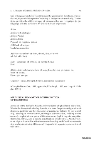 3.

LITERATE IDENTITIES ACROSS CONTEXTS

77

tem of language and expressed through the grammar of the clause. The reflective, experiential aspects of meaning is the system of transitivity. Transitivity specifies the different types of processes that are recognized in the
language and the structures by which they are expressed.
Action
Action with dialogue
Action Passive
Action Active
Physical or cognitive action
(OR lack of action)
Modal construction
Affective—statement of want, desire, like, or need
(deficit affective)
State—statement of physical or mental being
Had
Ability—internal characteristic of something he can or cannot do
(lack of ability)
Have, got, am, get
Cognitive—think, thought, believe, remember statements
(Compiled from Gee, 1999, appendix; Fairclough, 1992, see chap. 8; Halliday, 1994.)

APPENDIX C: SUMMARY OF CONFIGURATION
OF DISCOURSES
Across all of the domains, Natasha demonstrated a high value in education.
Within the history with schooling domain, the most frequent configuration of
discourse patterns was the Discourse of reading as defined by the school
(e.g., reading as memorization, reading as concentration, reading as one
on one) coupled with negative ability statements (style), negative cognitive
statements (style), and a passive construction of self (style). Another network of practices within this domain was learning as defined by transmission and memorization (Discourse) coupled with a passive construction of
self (style).

TLFeBOOK

 