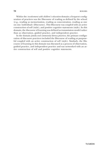78

ROGERS

Within the involvement with children’s education domain a frequent configuration of practices was the Discourse of reading as defined by the school
(e.g., reading as memorization, reading as concentration, reading as one
on one/individual) (Discourse). This Discourse was coupled with an active
construction of self (style), and positive cognitive statements (style). In this
domain, the discourse of learning was defined as transmission model rather
than as observation, guided practice, and independent practice.
In the domain family and community literacy practices, the primary configuration of discourse practices included the Discourse of reading as purposeful coupled with an active construction of self (style). Similarly, the Discourse of learning in this domain was discussed as a process of observation,
guided practice, and independent practice and was networked with an active construction of self and positive cognitive statements.

TLFeBOOK

 