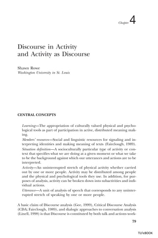 Chapter

4

Discourse in Activity
and Activity as Discourse
Shawn Rowe
Washington University in St. Louis

CENTRAL CONCEPTS
Learning—The appropriation of culturally valued physical and psychological tools as part of participation in active, distributed meaning making.
Members’ resources—Social and linguistic resources for signaling and interpreting identities and making meaning of texts (Fairclough, 1989).
Situation definition—A socioculturally particular type of activity or context that specifies what we are doing at a given moment or what we take
to be the background against which our utterances and actions are to be
interpreted.
Activity—An uninterrupted stretch of physical activity whether carried
out by one or more people. Activity may be distributed among people
and the physical and psychological tools they use. In addition, for purposes of analysis, activity can be broken down into subactivities and individual actions.
Utterance—A unit of analysis of speech that corresponds to any uninterrupted stretch of speaking by one or more people.
A basic claim of Discourse analysis (Gee, 1999), Critical Discourse Analysis
(CDA; Fairclough, 1989), and dialogic approaches to conversation analysis
(Linell, 1998) is that Discourse is constituted by both talk and actions work79
TLFeBOOK

 