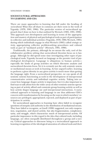 NEWLYWEDS’ STORIES

81

SOCIOCULTURAL APPROACHES
TO LEARNING AND CDA
There are many approaches to learning that fall under the heading of
sociocultural. What they all share in common are their roots in the work of
Vygotsky (1978, 1981, 1986). The particular version of sociocultural approach that I draw on here is that outlined by Wertsch (1985, 1991, 1998).
This approach sees development and learning in terms of the appropriation and mastery of physical and psychological tools as part of participation
in collective and individual activities (Vygotsky, 1978, 1986; Wertsch, 1985)
during which individuals engage in what Wertsch (1985) called strategic activity, appropriating collective problem-solving procedures and cultural
tools as part of “mediated activity” (Wertsch, 1991, 1998).
Traditionally, the primary, although by no means the only, tool of the
collaborative problem solving that sociocultural theorists focus on is language. Although he did spend some time investigating other types of psychological tools, Vygotsky focused on language as the premier tool of psychological development. Language is ubiquitous to human activity—
especially the kinds of group activities on which discourse analysts and
sociocultural theorists focus. Yet it is certainly not the only semiotic system
or mediational means at work in learning. As Gee argued earlier, learning
to perform a given identity in any given activity is much more than getting
the language right. From a sociocultural perspective, we can speak of all
semiotic systems functioning as tools in the development of interpersonal
communicative activity and individual cognitive activity. Taking into account how language shapes activity is important, but it is also important to
find ways to talk about how the wider array of other semiotic systems operating as part of activity afford and constrain group learning activity as well as
how activity shapes language use and interpersonal interactions. A sociocultural approach to learning and language in use thus addresses CDA’s
concern with transformation by focusing on the ways in which members’ resources are privileged, appropriated, rejected, and deployed as part of participation in activity.
Yet sociocultural approaches to learning have often failed to recognize
questions of inequity and authority in the distribution of mediational means.
They have failed to recognize, as Linell (1998) suggested, not only cooperation, negotiation, and shared activity, but also fragmentation, complementarity, and struggle, which characterize much of interpersonal activity. Of
particular importance in this regard is the idea that cultural tools, including
language, are often unequally distributed throughout a group and a society. Critical approaches to discourse bring to a sociocultural approach to
learning recognition of the ideological saturation of cultural tools and their

TLFeBOOK

 