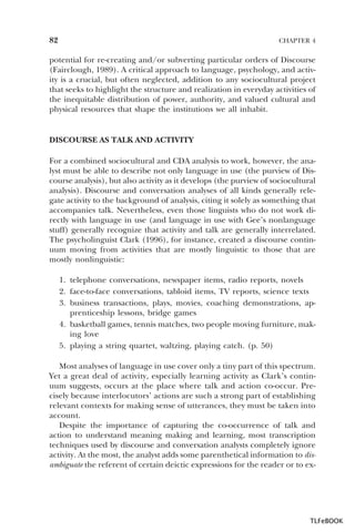 82

CHAPTER 4

potential for re-creating and/or subverting particular orders of Discourse
(Fairclough, 1989). A critical approach to language, psychology, and activity is a crucial, but often neglected, addition to any sociocultural project
that seeks to highlight the structure and realization in everyday activities of
the inequitable distribution of power, authority, and valued cultural and
physical resources that shape the institutions we all inhabit.

DISCOURSE AS TALK AND ACTIVITY
For a combined sociocultural and CDA analysis to work, however, the analyst must be able to describe not only language in use (the purview of Discourse analysis), but also activity as it develops (the purview of sociocultural
analysis). Discourse and conversation analyses of all kinds generally relegate activity to the background of analysis, citing it solely as something that
accompanies talk. Nevertheless, even those linguists who do not work directly with language in use (and language in use with Gee’s nonlanguage
stuff) generally recognize that activity and talk are generally interrelated.
The psycholinguist Clark (1996), for instance, created a discourse continuum moving from activities that are mostly linguistic to those that are
mostly nonlinguistic:
1. telephone conversations, newspaper items, radio reports, novels
2. face-to-face conversations, tabloid items, TV reports, science texts
3. business transactions, plays, movies, coaching demonstrations, apprenticeship lessons, bridge games
4. basketball games, tennis matches, two people moving furniture, making love
5. playing a string quartet, waltzing, playing catch. (p. 50)
Most analyses of language in use cover only a tiny part of this spectrum.
Yet a great deal of activity, especially learning activity as Clark’s continuum suggests, occurs at the place where talk and action co-occur. Precisely because interlocutors’ actions are such a strong part of establishing
relevant contexts for making sense of utterances, they must be taken into
account.
Despite the importance of capturing the co-occurrence of talk and
action to understand meaning making and learning, most transcription
techniques used by discourse and conversation analysts completely ignore
activity. At the most, the analyst adds some parenthetical information to disambiguate the referent of certain deictic expressions for the reader or to ex-

TLFeBOOK

 