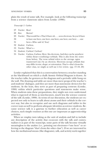 NEWLYWEDS’ STORIES

83

plain the result of some talk. For example, look at the following transcript
from a science classroom taken from Lemke (1990):
Transcript 1: Carbon
27
28
29
30
31
32
33
34
35

Teacher: Ron?
Ron:
Boron?
Teacher: That would be—That’d have uh . . . seven electrons. So you’d have
to have one here, one here, one here, one here, one here . . . one
here—Who said it? You?
Student: Carbon.
Teacher: What’s—
Students: Carbon! Carbon!
Teacher: Carbon. Carbon. Here. Six electrons. And they can be anywhere
within those—confining—orbitals. This is also from the notes
from before. The term orbital refers to the average region
transversed [sic] by an electron. Electrons occupy orbitals that
may differ in size, shape, or orientation. That’s—that’s from the
other class, we might as well use it for review. (pp. 17–18, 20)

Lemke explained that this is a conversation between a teacher standing
at the blackboard on which a chalk Atomic Orbital Diagram is drawn. As
the teacher talks, he gestures at the diagram and a periodic table hung on
the wall. The drawing and table are more than mere props of the teacher’s
and students’ dialogue, and they are more than mnemonic devices for the
students. At the least, they serve as part of preparing contexts (Lemke,
1990) within which particular questions and statements make sense.
When students miss these preparations, they might not even understand
what is expected of them as interlocutors, much less the science content
of the talk (Lemke, 1990). In terms of our discussion, the students are expected not only to learn to talk about atoms and their orbitals in the correct way, but also to recognize and use such diagrams and tables in the
correct ways as well to perform adequate identities as science students. Because science talk is a gateway to further education as well as career
choices, such simple routines as this one are important as apprenticeship
activities.
When we employ turn taking as the unit of analysis and fail to include
any description of the activity that co-occurs with the talk and contextualizes it as part of the transcript, some parts of the talk become virtually
meaningless to the analyst (i.e., pointing out electrons—“one here” or referring to the diagram “that’s from the other class”). If we are interested in
how the mediational means (like diagrams), talk, and activity work together

TLFeBOOK

 