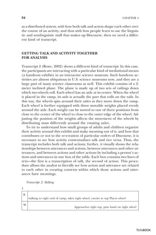 84

CHAPTER 4

as a distributed system, with how both talk and action shape each other over
the course of an activity, and thus with how people learn to use the linguistic and nonlinguistic stuff that makes up Discourse, then we need a different kind of transcript.

GETTING TALK AND ACTIVITY TOGETHER
FOR ANALYSIS
Transcript 2 (Rowe, 2002) shows a different kind of transcript: In this case,
the participants are interacting with a particular kind of mediational means
(a hands-on exhibit) in an interactive science museum. Such hands-on activities are almost ubiquitous in U.S. science museums now, and they are a
large part of many science classrooms as well. This exhibit consists of a 2meter inclined plane. The plane is made up of two sets of railings down
which two wheels roll. Each wheel has an axle at its center. When the wheel
is placed in the ramp, its axle is actually the part that rolls on the rails. In
this way, the wheels spin around their axles as they move down the ramp.
Each wheel is further equipped with three movable weights placed evenly
around the axle. Each weight can be moved to one of three positions from
close to the center of the wheel to close to the outer edge of the wheel. Adjusting the position of the weights affects the movement of the wheels by
distributing mass differently around the rotating axles.
To try to understand how small groups of adults and children organize
their activity around this exhibit and make meaning out of it, and how that
contributes or not to the re-creation of particular orders of Discourse, it is
necessary to see how activity contextualizes talk and vice versa. Thus, the
transcript includes both talk and actions; further, it visually shows the relationships between utterances and actions, between utterances and other utterances, and between actions and other actions by including a person’s actions and utterances in one box of the table. Each box contains two lines of
text—the first is a transcription of talk, the second of action. This procedure allows the analyst to literally see how action and utterance are related
to each other in creating contexts within which those actions and utterances have meanings.
Transcript 2: Rolling
1
B
walking to right end of ramp; takes right wheel, carries to top Places wheel
M

Approaches right top, puts hand on right wheel

TLFeBOOK

 