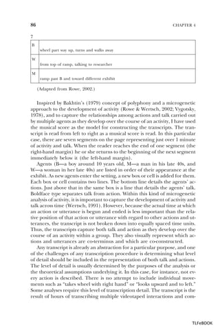 86

CHAPTER 4

7
B
wheel part way up, turns and walks away
W
from top of ramp, talking to researcher
M
ramp past B and toward different exhibit

(Adapted from Rowe, 2002.)

Inspired by Bakhtin’s (1979) concept of polyphony and a microgenetic
approach to the development of activity (Rowe & Wertsch, 2002; Vygotsky,
1978), and to capture the relationships among actions and talk carried out
by multiple agents as they develop over the course of an activity, I have used
the musical score as the model for constructing the transcripts. The transcript is read from left to right as a musical score is read. In this particular
case, there are seven segments on the page representing just over 1 minute
of activity and talk. When the reader reaches the end of one segment (the
right-hand margin) he or she returns to the beginning of the next segment
immediately below it (the left-hand margin).
Agents (B—a boy around 10 years old, M—a man in his late 40s, and
W—a woman in her late 40s) are listed in order of their appearance at the
exhibit. As new agents enter the setting, a new box or cell is added for them.
Each box or cell contains two lines. The bottom line details the agents’ actions. Just above that in the same box is a line that details the agents’ talk.
Boldface type separates talk from action. Within this kind of microgenetic
analysis of activity, it is important to capture the development of activity and
talk across time (Wertsch, 1991). However, because the actual time at which
an action or utterance is begun and ended is less important than the relative position of that action or utterance with regard to other actions and utterances, the transcript is not broken down into equally spaced time units.
Thus, the transcripts capture both talk and action as they develop over the
course of an activity within a group. They also visually represent which actions and utterances are co-terminus and which are co-constructed.
Any transcript is already an abstraction for a particular purpose, and one
of the challenges of any transcription procedure is determining what level
of detail should be included in the representation of both talk and actions.
The level of detail is usually determined by the purposes of the analysis or
the theoretical assumptions underlying it. In this case, for instance, not every action is described. There is no attempt to include individual movements such as “takes wheel with right hand” or “looks upward and to left.”
Some analyses require this level of transcription detail. The transcript is the
result of hours of transcribing multiple videotaped interactions and com-

TLFeBOOK

 