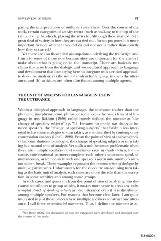 NEWLYWEDS’ STORIES

87

paring the interpretations of multiple researchers. Over the course of the
work, certain categories of activity recur (such as walking to the top of the
ramp, taking the wheels, placing the wheels). Although these may exhibit a
great deal of variety in how they are carried out, for my purposes it is more
important to note whether they did or did not occur rather than exactly
how they occurred.2
Yet there are also theoretical assumptions underlying the transcript, and
I turn to some of those now because they are important for the claims I
make about what is going on in the transcript. There are basically two
claims that arise from the dialogic and sociocultural approach to language
and development that I am trying here to integrate with a critical approach
to discourse analysis: (a) the unit of analysis for language in use is the utterance, and (b) activities are often distributed among multiple agents.

THE UNIT OF ANALYSIS FOR LANGUAGE IN USE IS
THE UTTERANCE
Within a dialogical approach to language, the utterance (rather than the
phoneme, morpheme, word, phrase, or sentence) is the basic element of language in use. Bakhtin (1986) rather loosely defined the utterance as “the
change of speaking subjects” (p. 71). Because his model was dialogue between speakers, the “change of speaking subjects” that Bakhtin was interested in has some analogies to turn taking as it is described by contemporary
conversation analysts (Linell, 1998). From the point of view of analyzing individual contributions to dialogue, the change of speaking subjects or turn taking is a natural unit of analysis. Yet such a unit becomes problematic when
there are multiple speakers (and sometimes even in dyads) when, for instance, conversational partners complete each other’s sentences, speak simultaneously, or immediately latch one speaker’s words onto another’s without salient break. These examples represent the co-construction of dialogue by
multiple participants. Unfortunately for the discourse analyst using turn taking as the basic unit of analysis, such cases are more the rule than the exception in some activities and among some groups.
In such cases, and generally from the point of view of analyzing how discourse contributes to group activity, it makes more sense to treat any uninterrupted stretch of speaking activity as one utterance even if it is distributed
among multiple speakers. For reasons that become clear later, I am quite
interested in just those places where multiple speakers construct one utterance. I call these co-constructed utterances. Thus, I define the utterance as an
2See Rowe (2002) for discussion of how the categories were developed and changed over
the course of the study.

2

TLFeBOOK

 